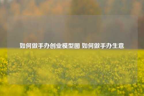 如何做手办创业模型图 如何做手办生意